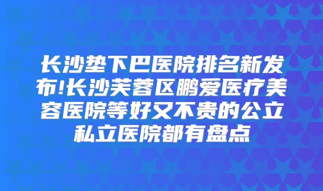 长沙垫下巴医院排名新发布!长沙芙蓉区鹏爱医疗美容医院等好又不贵的公立私立医院都有盘点