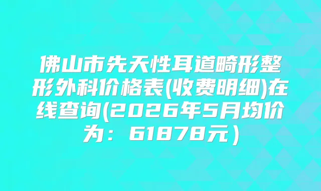 佛山市先天性耳道畸形整形外科价格表(收费明细)在线查询(2026年5月均价为：61878元）