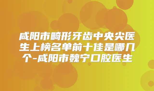 咸阳市畸形牙齿中央尖医生上榜名单前十佳是哪几个-咸阳市魏宁口腔医生