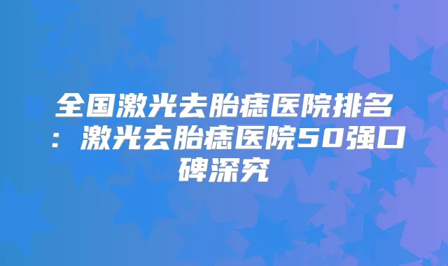 全国激光去胎痣医院排名：激光去胎痣医院50强口碑深究