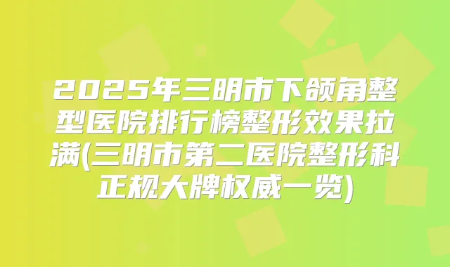 2025年三明市下颌角整型医院排行榜整形效果拉满(三明市第二医院整形科正规大牌一览)
