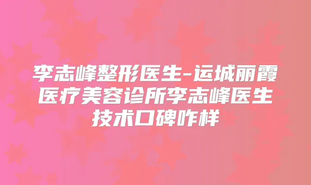李志峰整形医生-运城丽霞医疗美容诊所李志峰医生技术口碑咋样