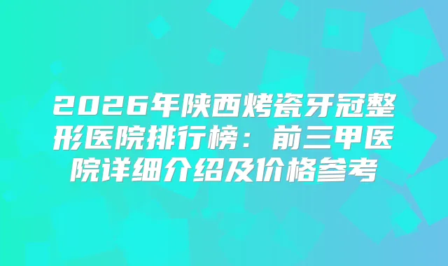 2026年陕西烤瓷牙冠整形医院排行榜：前三甲医院详细介绍及价格参考