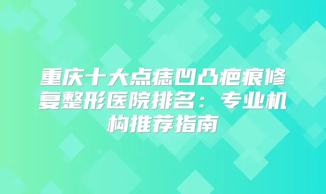 重庆十大点痣凹凸疤痕修复整形医院排名：专业机构推荐指南