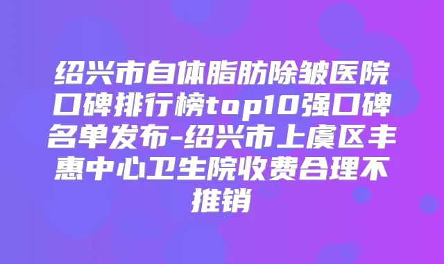 绍兴市自体脂肪除皱医院口碑排行榜top10强口碑名单发布-绍兴市上虞区丰惠中心卫生院收费合理不推销