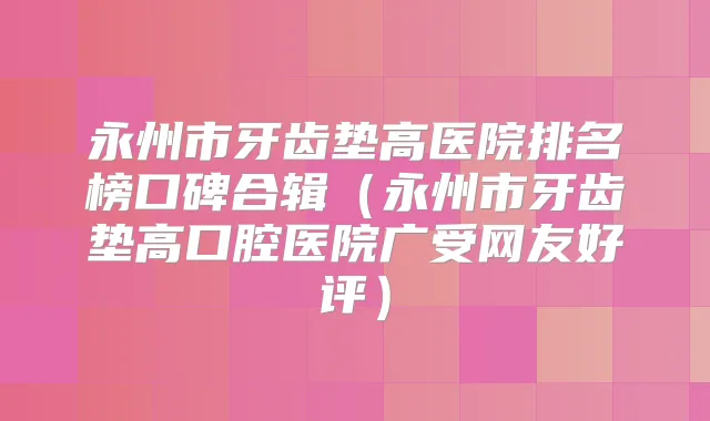 永州市牙齿垫高医院排名榜口碑合辑(永州市牙齿垫高口腔医院广受网友好评)