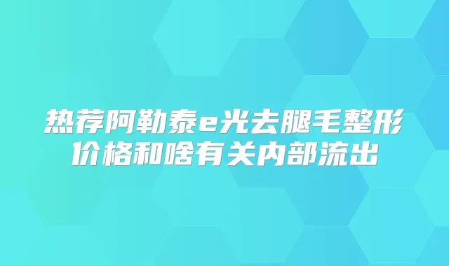 热荐阿勒泰e光去腿毛整形价格和啥有关内部流出