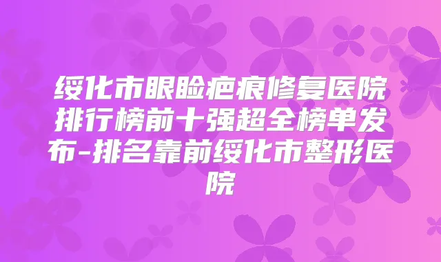 绥化市眼睑疤痕修复医院排行榜前十强超全榜单发布-排名靠前绥化市整形医院