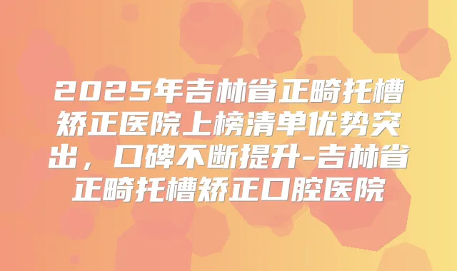 2025年吉林省正畸托槽矫正医院上榜清单优势突出,口碑不断提升-吉林省正畸托槽矫正口腔医院
