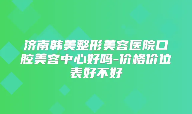 济南韩美整形美容医院口腔美容中心好吗-价格价位表好不好