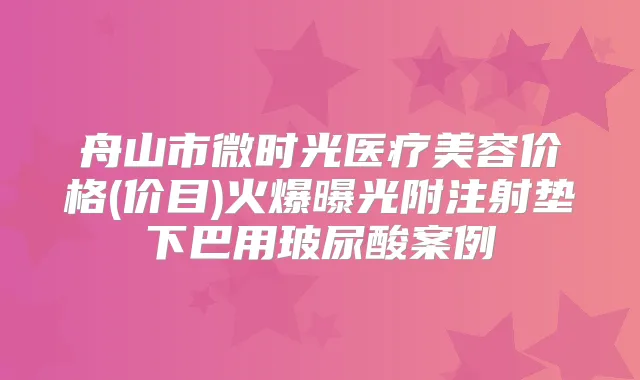 舟山市微时光医疗美容价格(价目)火爆曝光附注射垫下巴用玻尿酸案例