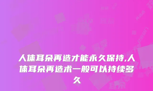 人体耳朵再造才能永久保持,人体耳朵再造术一般可以持续多久