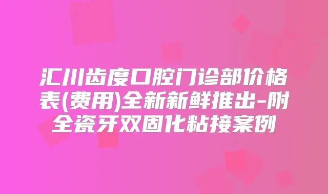 汇川齿度口腔门诊部价格表(费用)全新新鲜推出-附全瓷牙双固化粘接案例