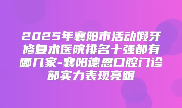2025年襄阳市活动假牙修复术医院排名十强都有哪几家-襄阳德恩口腔门诊部实力表现亮眼