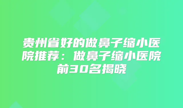 贵州省好的做鼻子缩小医院推荐：做鼻子缩小医院前30名揭晓