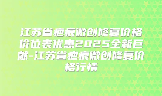 江苏省疤痕微创修复价格价位表优惠2025全新巨献-江苏省疤痕微创修复价格行情