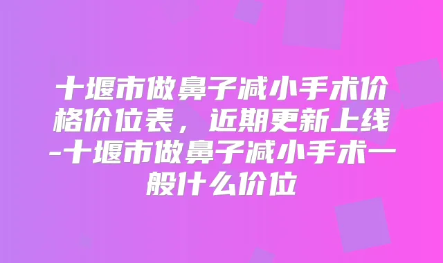 十堰市做鼻子减小手术价格价位表，近期更新上线-十堰市做鼻子减小手术一般什么价位