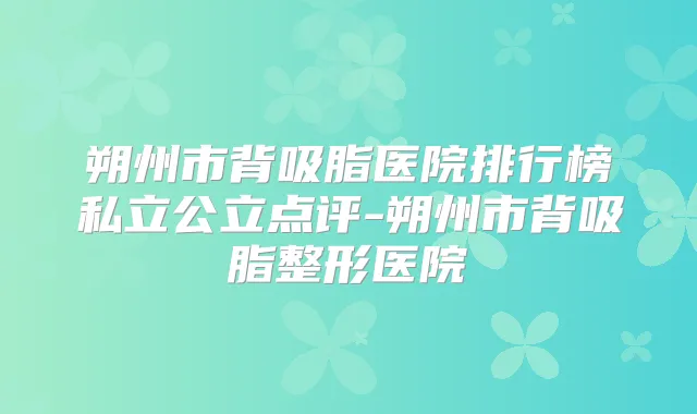 朔州市背吸脂医院排行榜私立公立点评-朔州市背吸脂整形医院