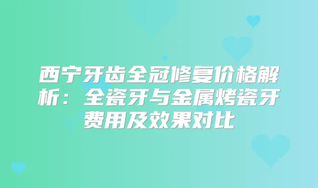 西宁牙齿全冠修复价格解析:全瓷牙与金属烤瓷牙费用及效果对比