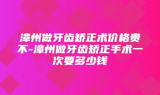 漳州做牙齿矫正术价格贵不-漳州做牙齿矫正手术一次要多少钱