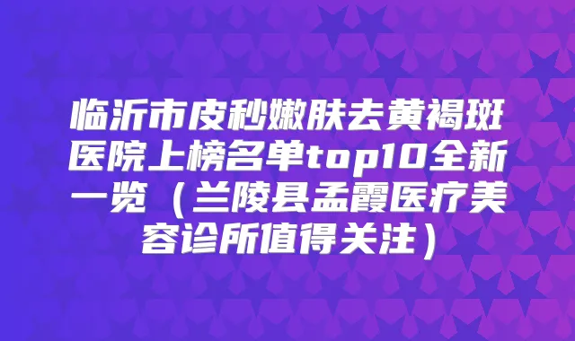 临沂市皮秒嫩肤去黄褐斑医院上榜名单top10全新一览(兰陵县孟霞医疗美容诊所值得关注)