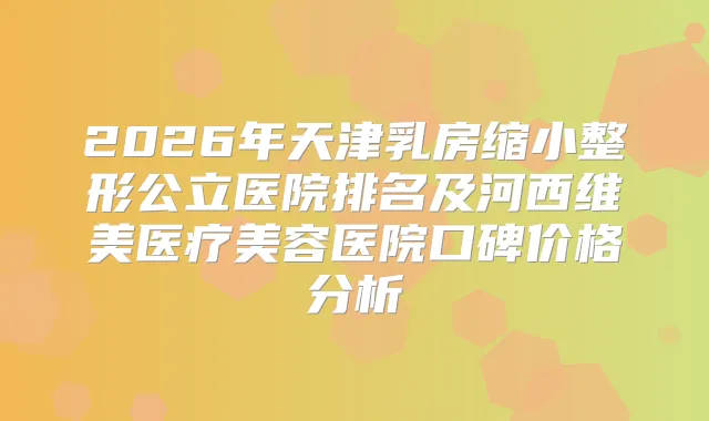 2026年天津乳房缩小整形公立医院排名及河西维美医疗美容医院口碑价格分析