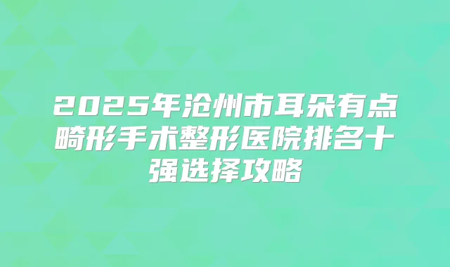 2025年沧州市耳朵有点畸形手术整形医院排名十强选择攻略