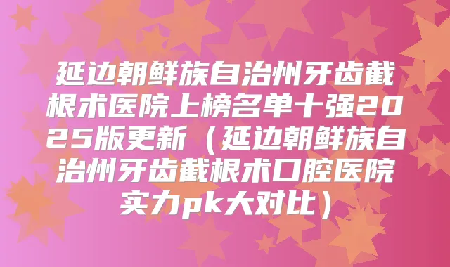 延边朝鲜族自治州牙齿截根术医院上榜名单十强2025版更新(延边朝鲜族自治州牙齿截根术口腔医院实力pk大对比)