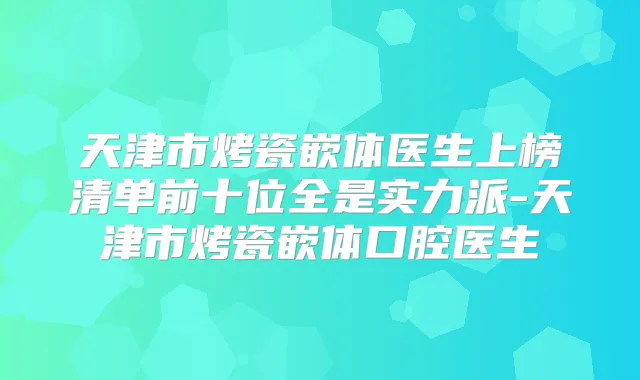 天津市烤瓷嵌体医生上榜清单前十位全是实力派-天津市烤瓷嵌体口腔医生