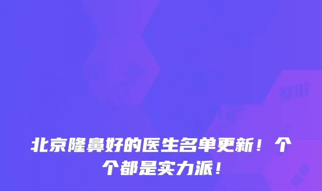 北京隆鼻好的医生名单更新！个个都是实力派！