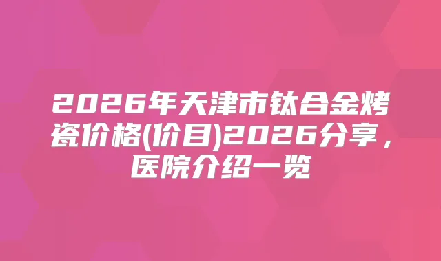 2026年天津市钛合金烤瓷价格(价目)2026分享,医院介绍一览