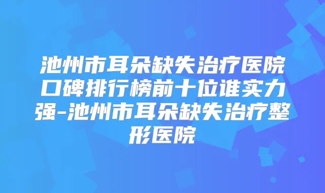 池州市耳朵缺失医院口碑排行榜前十位谁实力强-池州市耳朵缺失整形医院