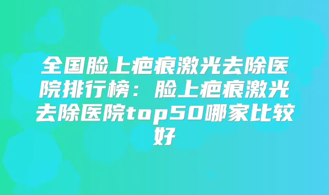全国脸上疤痕激光去除医院排行榜:脸上疤痕激光去除医院top50哪家比较好