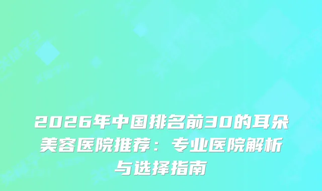 2026年中国排名前30的耳朵美容医院推荐:专业医院解析与选择指南