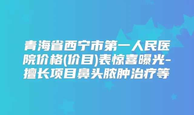 青海省西宁市第一人民医院价格(价目)表惊喜曝光-擅长项目鼻头脓肿等