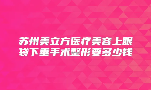 苏州美立方医疗美容上眼袋下垂手术整形要多少钱
