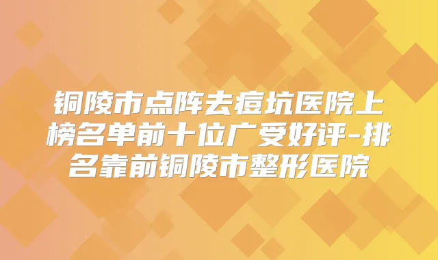 铜陵市点阵去痘坑医院上榜名单前十位广受好评-排名靠前铜陵市整形医院