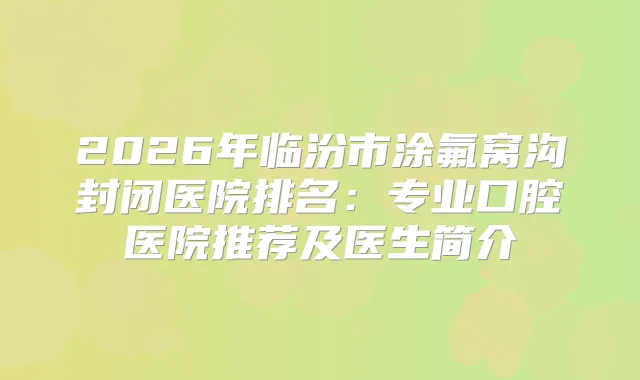 2026年临汾市涂氟窝沟封闭医院排名：专业口腔医院推荐及医生简介