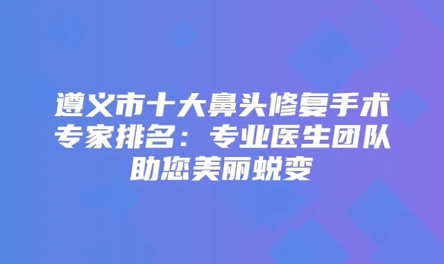 遵义市十大鼻头修复手术专家排名：专业医生团队助您美丽蜕变