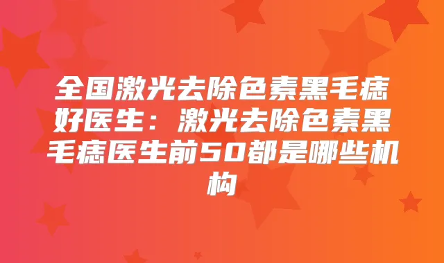 全国激光去除色素黑毛痣好医生：激光去除色素黑毛痣医生前50都是哪些机构