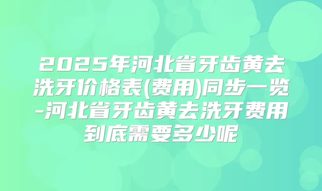 2025年河北省牙齿黄去洗牙价格表(费用)同步一览-河北省牙齿黄去洗牙费用到底需要多少呢