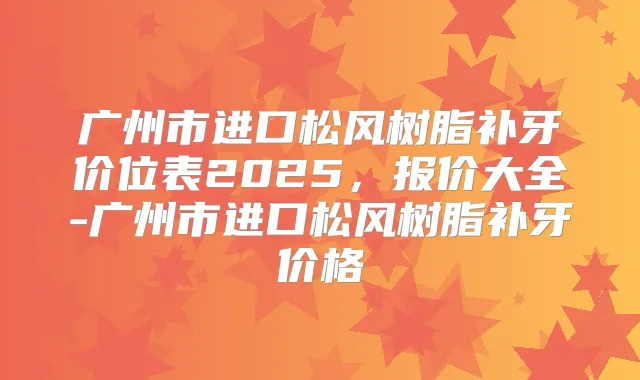 广州市进口松风树脂补牙价位表2025，报价大全-广州市进口松风树脂补牙价格