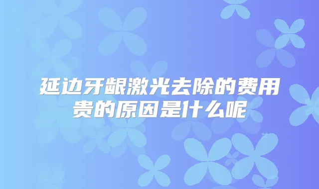 延边牙龈激光去除的费用贵的原因是什么呢