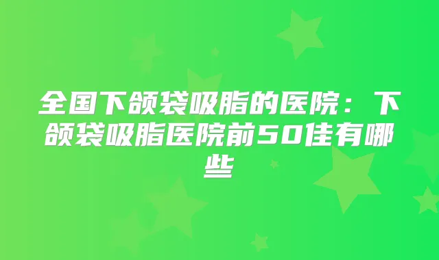 全国下颌袋吸脂的医院：下颌袋吸脂医院前50佳有哪些