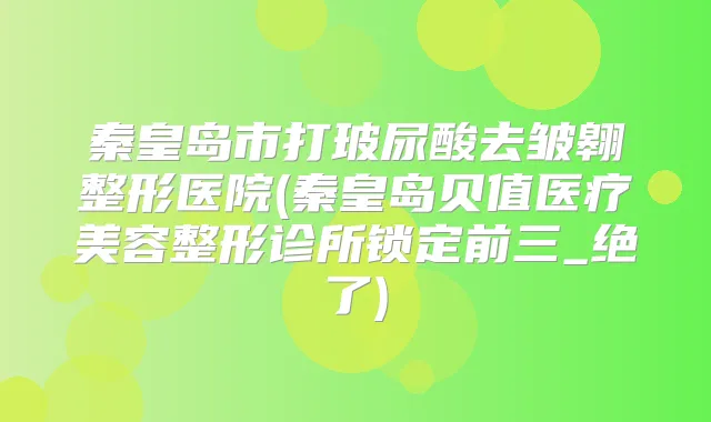 秦皇岛市打玻尿酸去皱翱整形医院(秦皇岛贝值医疗美容整形诊所锁定前三_绝了)