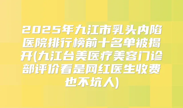 2025年九江市乳头内陷医院排行榜前十名单被揭开(九江台美医疗美容门诊部评价看是网红医生收费也不坑人)