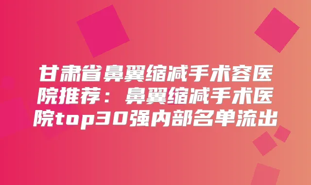 甘肃省鼻翼缩减手术容医院推荐：鼻翼缩减手术医院top30强内部名单流出