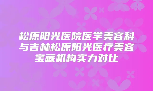 松原阳光医院医学美容科与吉林松原阳光医疗美容宝藏机构实力对比
