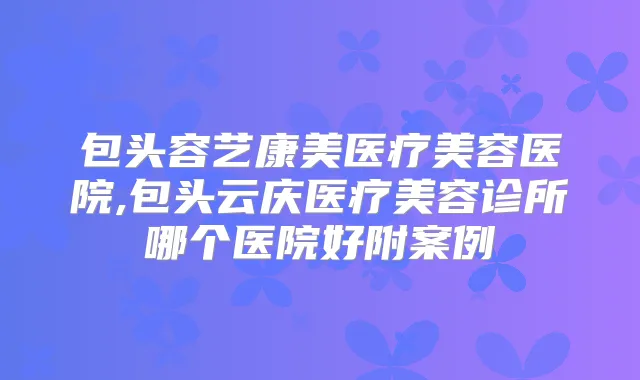 包头容艺康美医疗美容医院,包头云庆医疗美容诊所哪个医院好附案例