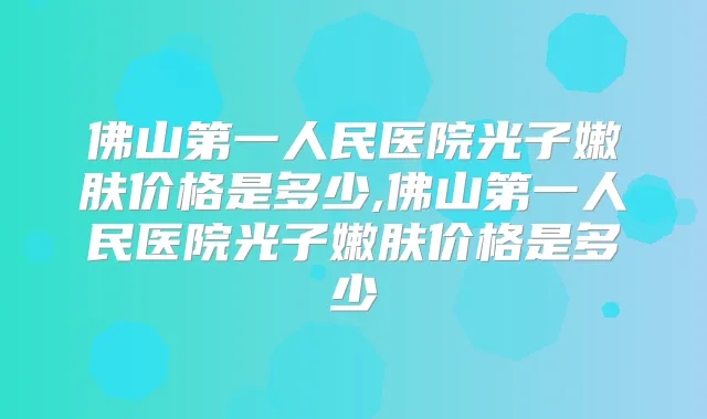 佛山第一人民医院光子嫩肤价格是多少,佛山第一人民医院光子嫩肤价格是多少